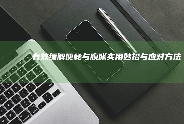 有效缓解便秘与腹胀：实用妙招与应对方法